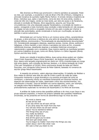 São diversos os filmes que promovem o retorno paródico ao passado. Pode-
se citar, por exemplo, o excelente A vida de Brian (The life of Brian), inteligente e
atrevida iniciativa do quinteto inglês Monty Python. O enredo retrata a trajetória de
Brian, indivíduo que, após o nascimento, cerca de dois mil anos atrás, recebe a
visita de três reis magos, vendo-se mais tarde, por obra do acaso e do fanatismo,
elevado à condição de Messias. Atrai seguidores, assume, por força das
circunstâncias e de uma obsessão popular fanatizadora, a condição de mestre e
pastor, renegando a todo momento essa condição e dela tentando em vão escapar,
se engaja na luta contra a ocupação romana em seu país e acaba por chamar a
atenção das autoridades, sendo condenado à morte por crucificação, ao lado de
ladrões e outros subversivos.

        Alimentado por um humor ferino e um incisivo senso crítico, característicos
do grupo, a obra promove a releitura de uma série de situações relacionadas aos
tempos bíblicos, promovendo a “ficcionalização do abundantemente documentado”
[5]. Considerando passagens clássicas, aspectos sociais, morais, éticos, políticos e
religiosos, o filme mantém o tom irônico e sarcástico do início ao fim, cruzando
referências diversas, desafiando dogmas e verdades históricas universais e
relacionando o passado com o presente. Esse mesmo espírito se manifesta também
em outros trabalhos do grupo, como em Monty Python e o Cálice Sagrado (Monty
Python and the Holy Grail).

       Ainda com relação à temática bíblica, duas outras obras podem ser citadas:
Jesus Cristo Superstar (Jesus Christ Superstar), de Andrew Lloyd Webber e Tim
Rice, ópera-rock lançada originalmente em disco em 1970 e transformada em longa
três anos depois, sob a direção de Norman Jewison, e A última tentação de Cristo
(The Last Temptation of Christ), filme controverso levado às telas por Martin
Scorcese, com intrigante trilha sonora de Peter Gabriel, baseado no romance do
escritor grego Nikos Kazantzakis.

        A respeito do primeiro, valem algumas observações. O trabalho de Webber e
Rice relata os últimos sete dias da vida de Cristo a partir da visão de Judas.
Conquanto mantenha a carga dramática e os eventos principais tal como se
conhecem, o elemento irônico se manifesta fortemente em diversos trechos, em
especial nas observações de Judas, observador crítico dos acontecimentos, voz
interferente e mordaz. Toca-se também em outros aspectos, como, por exemplo,
na relação entre Maria Madalena e Jesus. Esse aspecto, porém, é mais
profundamente explorado na narrativa de Kazantzakis e no filme de Scorcese.

       A análise de Judas acerca das questões políticas e do risco a que Jesus e seu
grupo estavam expostos, e mesmo da própria validade das questões metafísicas
envolvidas, se faz presente em forma de advertência logo no início da obra:

              My mind is clearer now
              At last all too well
              I can see where we all soon will be
              If you strip away the myth from the man
              You will see where we all soon will be
              Jesus! You’ve started to believe
              The things they say of you
              You really do believe
              This talk of God is true
              And all the good you’ve done
              Will soon get swept away
              You’ve begun to matter more than the things you say
              Listen Jesus I don’t like what I see
              All I ask is that you listen to me
 