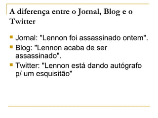 A diferença entre o Jornal, Blog e o
Twitter
 Jornal: "Lennon foi assassinado ontem".
 Blog: "Lennon acaba de ser
assassinado".
 Twitter: "Lennon está dando autógrafo
p/ um esquisitão"
 