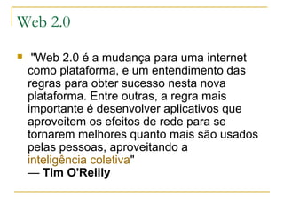 Web 2.0
 "Web 2.0 é a mudança para uma internet
como plataforma, e um entendimento das
regras para obter sucesso nesta nova
plataforma. Entre outras, a regra mais
importante é desenvolver aplicativos que
aproveitem os efeitos de rede para se
tornarem melhores quanto mais são usados
pelas pessoas, aproveitando a
inteligência coletiva"
— Tim O'Reilly
 