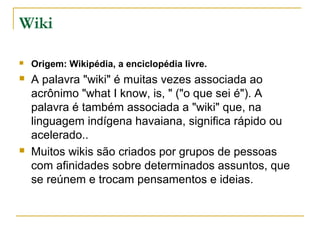 Wiki
 Origem: Wikipédia, a enciclopédia livre.
 A palavra "wiki" é muitas vezes associada ao
acrônimo "what I know, is, " ("o que sei é"). A
palavra é também associada a "wiki" que, na
linguagem indígena havaiana, significa rápido ou
acelerado..
 Muitos wikis são criados por grupos de pessoas
com afinidades sobre determinados assuntos, que
se reúnem e trocam pensamentos e ideias.
 