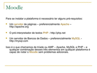 Moodle
Para se instalar a plataforma é necessário ter alguns pré-requisitos:
 Um servidor de páginas – preferencialmente Apache –
http://apache.org
 O pré-interpretador de textos PHP - http://php.net
 Um servidor de Bancos de Dados – preferencialmente MySQL -
http://mysql.com
Isso é o que chamamos de tríade ou AMP – Apache, MySQL e PHP – e
qualquer combinação desses três elementos em qualquer plataforma é
capaz de rodar o Moodle sem problemas adicionais.
 