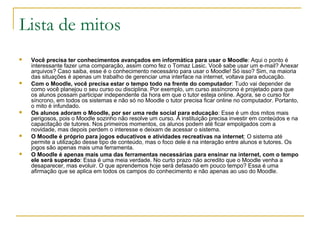 Lista de mitos
 Você precisa ter conhecimentos avançados em informática para usar o Moodle: Aqui o ponto é
interessante fazer uma comparação, assim como fez o Tomaz Lasic. Você sabe usar um e-mail? Anexar
arquivos? Caso saiba, esse é o conhecimento necessário para usar o Moodle! Só isso? Sim, na maioria
das situações é apenas um trabalho de gerenciar uma interface na internet, voltava para educação.
 Com o Moodle, você precisa estar o tempo todo na frente do computador: Tudo vai depender de
como você planejou o seu curso ou disciplina. Por exemplo, um curso assíncrono é projetado para que
os alunos possam participar independente da hora em que o tutor esteja online. Agora, se o curso for
síncrono, em todos os sistemas e não só no Moodle o tutor precisa ficar online no computador. Portanto,
o mito é infundado.
 Os alunos adoram o Moodle, por ser uma rede social para educação: Esse é um dos mitos mais
perigosos, pois o Moodle sozinho não resolve um curso. A instituição precisa investir em conteúdos e na
capacitação de tutores. Nos primeiros momentos, os alunos podem até ficar empolgados com a
novidade, mas depois perdem o interesse e deixam de acessar o sistema.
 O Moodle é próprio para jogos educativos e atividades recreativas na internet: O sistema até
permite a utilização desse tipo de conteúdo, mas o foco dele é na interação entre alunos e tutores. Os
jogos são apenas mais uma ferramenta.
 O Moodle é apenas mais uma das ferramentas necessárias para ensinar na internet, com o tempo
ele será superado: Essa é uma meia verdade. No curto prazo não acredito que o Moodle venha a
desaparecer, mas evoluir. O que aprendemos hoje será defasado em pouco tempo? Essa é uma
afirmação que se aplica em todos os campos do conhecimento e não apenas ao uso do Moodle.
 