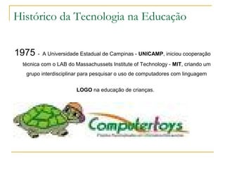 Histórico da Tecnologia na Educação
1975 - A Universidade Estadual de Campinas - UNICAMP, iniciou cooperação
técnica com o LAB do Massachussets Institute of Technology - MIT, criando um
grupo interdisciplinar para pesquisar o uso de computadores com linguagem
LOGO na educação de crianças.
 