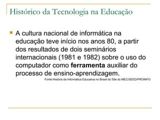 Histórico da Tecnologia na Educação
 A cultura nacional de informática na
educação teve início nos anos 80, a partir
dos resultados de dois seminários
internacionais (1981 e 1982) sobre o uso do
computador como ferramenta auxiliar do
processo de ensino-aprendizagem.
Fonte:História da Informática Educativa no Brasil do Site do MEC/SEED/PROINFO
 