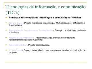 Tecnologias da informação e comunicação (TIC´s) Principais tecnologias da informação e comunicação- Projetos Projeto Praia  -  Projeto realizado a distância por Multiplicadores, Professores e Especialistas  Resolução de Problemas no Ensino Médio  -  Exemplo de atividade, realizada a distância  Projeto Brasil/Argentina  -  Projeto realizado entre alunos do Ensino Fundamental do Brasil e Argentina  Aprender Juntos  -  Projeto Brasil/Canadá  LTNet-Brasil  -  Espaço virtual aberto para trocas entre escolas e construção de projetos  