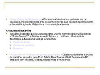 Clube Virtual de Matemática  -  Clube virtual destinado a profissionais de educação, independente da área do conhecimento, que queiram contribuir para a desmistificação da Matemática como disciplina isolada  Artes, usando planilha Desafios sugeridos pelos Multiplicadores Djalma Hermenegildo Giovanelli do NTE de Gurupi/TO e Denise Arakaki Takemoto do Centro Municipal de Tecnologia Educacional Campo Grande/MS  Peixe no Excel   Ambiente aquático   Mosaico   Oficina Excel: Criando propostas de projetos  - Diversas atividades e projeto do trabalho, enviados pelo Prof. Adalto Dias Soares, CAIC Santa Maria/DF. Trabalho com alfabeto, sílabas, cruzadinhas e muito mais. 