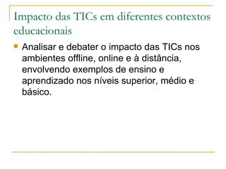 Impacto das TICs em diferentes contextos educacionais  Analisar e debater o impacto das TICs nos ambientes offline, online e à distância, envolvendo exemplos de ensino e aprendizado nos níveis superior, médio e básico.  