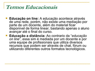 Termos Educacionais Educação on line:  A educação acontece através de uma rede, porém, não existe uma mediação por parte de um docente, além do material ficar disponível de forma linear, bastando apenas o aluno avançar até o final do curso. Educação a distância:  Ao contrario da “ educação on line ”, essa sim é mediada por um docente e por uma equipe de profissionais que utiliza diversos recursos que podem ser através de chat, fórum ou utilizando diferentes outros formatos tecnológicos.  