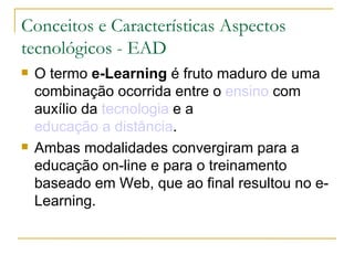 Conceitos e Características Aspectos tecnológicos - EAD O termo  e-Learning  é fruto maduro de uma combinação ocorrida entre o  ensino  com auxílio da  tecnologia  e a  educação a distância .  Ambas modalidades convergiram para a educação on-line e para o treinamento baseado em Web, que ao final resultou no e-Learning.  