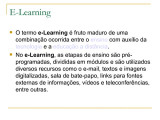 E-Learning O termo  e-Learning  é fruto maduro de uma combinação ocorrida entre o  ensino  com auxílio da  tecnologia  e a  educação a distância .  No  e-Learning , as etapas de ensino são pré-programadas, divididas em módulos e são utilizados diversos recursos como o e-mail, textos e imagens digitalizadas, sala de bate-papo, links para fontes externas de informações, vídeos e teleconferências, entre outras.  