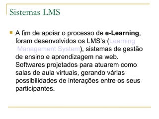 Sistemas LMS A fim de apoiar o processo de  e-Learning , foram desenvolvidos os LMS’s ( Learning  Management System ), sistemas de gestão de ensino e aprendizagem na web. Softwares projetados para atuarem como salas de aula virtuais, gerando várias possibilidades de interações entre os seus participantes.  
