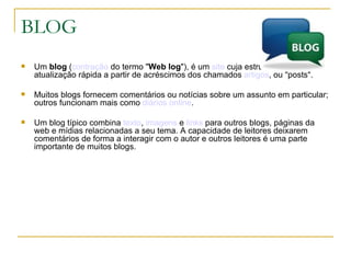 BLOG Um  blog  ( contração  do termo " Web log "), é um  site  cuja estrutura permite a atualização rápida a partir de acréscimos dos chamados  artigos , ou "posts".  Muitos blogs fornecem comentários ou notícias sobre um assunto em particular; outros funcionam mais como  diários   online .  Um blog típico combina  texto ,  imagens  e  links  para outros blogs, páginas da web e mídias relacionadas a seu tema. A capacidade de leitores deixarem comentários de forma a interagir com o autor e outros leitores é uma parte importante de muitos blogs. 