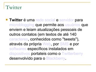 Twitter Twitter  é uma  rede social  e  servidor  para  microblogging  que permite aos  usuários  que enviem e leiam atualizações pessoais de outros contatos (em textos de até 140  caracteres , conhecidos como "tweets"), através da própria  Web , por  SMS  e por  softwares  específicos instalados em  dispositivos  portateis como o  Twitterberry  desenvolvido para o  Blackberry . 