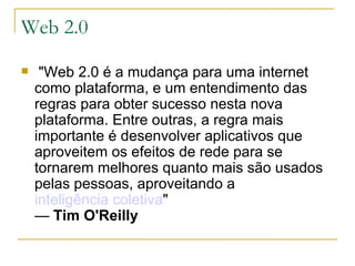 Web 2.0   "Web 2.0 é a mudança para uma internet como plataforma, e um entendimento das regras para obter sucesso nesta nova plataforma. Entre outras, a regra mais importante é desenvolver aplicativos que aproveitem os efeitos de rede para se tornarem melhores quanto mais são usados pelas pessoas, aproveitando a  inteligência coletiva "   —  Tim O'Reilly 
