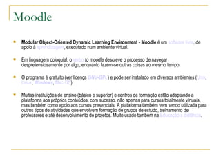 Moodle Modular Object-Oriented Dynamic Learning Environment  -  Moodle  é um  software livre , de apoio à  aprendizagem , executado num ambiente virtual.  Em linguagem coloquial, o  verbo   to moodle  descreve o processo de navegar despretensiosamente por algo, enquanto fazem-se outras coisas ao mesmo tempo. O programa é gratuito (ver licença  GNU-GPL ) e pode ser instalado em diversos ambientes ( Unix ,  Linux ,  Windows ,  Mac OS ) Muitas instituições de ensino (básico e superior) e centros de formação estão adaptando a plataforma aos próprios conteúdos, com sucesso, não apenas para cursos totalmente virtuais, mas também como apoio aos cursos presenciais. A plataforma também vem sendo utilizada para outros tipos de atividades que envolvem formação de grupos de estudo, treinamento de professores e até desenvolvimento de projetos. Muito usado também na  Educação a distância . 