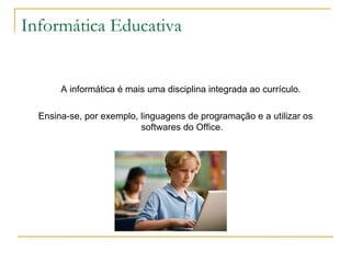 Informática Educativa A informática é mais uma disciplina integrada ao currículo.  Ensina-se, por exemplo, linguagens de programação e a utilizar os softwares do Office. 