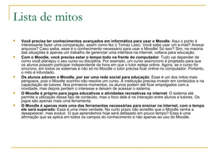 Lista de mitos Você precisa ter conhecimentos avançados em informática para usar o Moodle : Aqui o ponto é interessante fazer uma comparação, assim como fez o Tomaz Lasic. Você sabe usar um e-mail? Anexar arquivos? Caso saiba, esse é o conhecimento necessário para usar o Moodle! Só isso? Sim, na maioria das situações é apenas um trabalho de gerenciar uma interface na internet, voltava para educação. Com o Moodle, você precisa estar o tempo todo na frente do computador : Tudo vai depender de como você planejou o seu curso ou disciplina. Por exemplo, um curso assíncrono é projetado para que os alunos possam participar independente da hora em que o tutor esteja online. Agora, se o curso for síncrono, em todos os sistemas e não só no Moodle o tutor precisa ficar online no computador. Portanto, o mito é infundado. Os alunos adoram o Moodle, por ser uma rede social para educação : Esse é um dos mitos mais perigosos, pois o Moodle sozinho não resolve um curso. A instituição precisa investir em conteúdos e na capacitação de tutores. Nos primeiros momentos, os alunos podem até ficar empolgados com a novidade, mas depois perdem o interesse e deixam de acessar o sistema. O Moodle é próprio para jogos educativos e atividades recreativas na internet : O sistema até permite a utilização desse tipo de conteúdo, mas o foco dele é na interação entre alunos e tutores. Os jogos são apenas mais uma ferramenta. O Moodle é apenas mais uma das ferramentas necessárias para ensinar na internet, com o tempo ele será superado : Essa é uma meia verdade. No curto prazo não acredito que o Moodle venha a desaparecer, mas evoluir. O que aprendemos hoje será defasado em pouco tempo? Essa é uma afirmação que se aplica em todos os campos do conhecimento e não apenas ao uso do Moodle. 