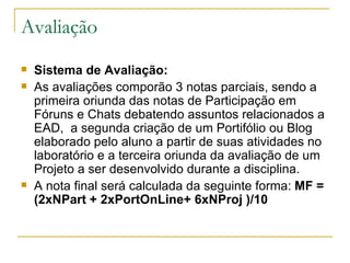 Avaliação Sistema de Avaliação:   As avaliações comporão 3 notas parciais, sendo a primeira oriunda das notas de Participação em Fóruns e Chats debatendo assuntos relacionados a EAD,  a segunda criação de um Portifólio ou Blog elaborado pelo aluno a partir de suas atividades no laboratório e a terceira oriunda da avaliação de um Projeto a ser desenvolvido durante a disciplina. A nota final será calculada da seguinte forma:  MF = (2xNPart + 2xPortOnLine+ 6xNProj )/10   
