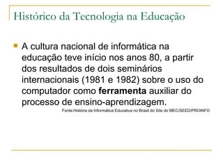 Histórico da Tecnologia na Educação <ul><li>A cultura nacional de informática na educação teve início nos anos 80, a parti...