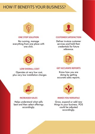 MAKES YOU VERSATILE
Grow, expand or add new
things to your business. POS
could be adjusted
accordingly.
LOW OVERALL COST
ONE STOP SOLUTION
No running, manage
everything from one place with
one click.
INCREASED SALES
Helps understand what sells
best and then select offerings
accordingly.
GET ACCURATE REPORTS
Know how you are
doing by getting
accurate sales reports.
CUSTOMER SATISFACTION
Deliver in-store customer
services and hold their
credentials for future
reference.
HOW IT BENEFITS YOUR BUSINESS?
Operates at very low cost,
plus very low installation charges
 