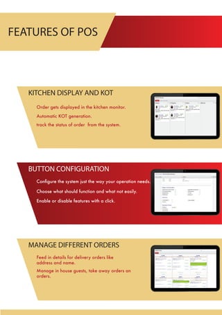 FEATURES OF POS
Conﬁgure the system just the way your operation needs.
Enable or disable features with a click.
Choose what should function and what not easily.
BUTTON CONFIGURATION
Manage in house guests, take away orders an
orders.
Feed in details for delivery orders like
address and name.
MANAGE DIFFERENT ORDERS
Order gets displayed in the kitchen monitor.
Automatic KOT generation.
track the status of order from the system.
KITCHEN DISPLAY AND KOT
 