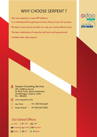 www.serpentcs.com
Jay Vora +91- 987-935-4457:
Husen Daudi +91-903-347-2982:
WHY CHOOSE SERPENT ?
Has core expertise in open ERP platform.
Is a multinational ﬁrm gaining trust from clients of over 24 countries.
The best in class service provider at a rate you cannot afford to lose.
The best combination of expertise and hard working personnel.
Excellent after sales support.
India USA UAE
Australia Oman Mauritius
Sudan UK Nigeria
ISO 9001:2008
Serpent Consulting Services
301, Siddhraj Zavod,
Nr Kh-0 Circle, Vasna Hadmatiya,
Gandhinagar, Gujarat, India.
Pin - 382423
Our Global Offices
 