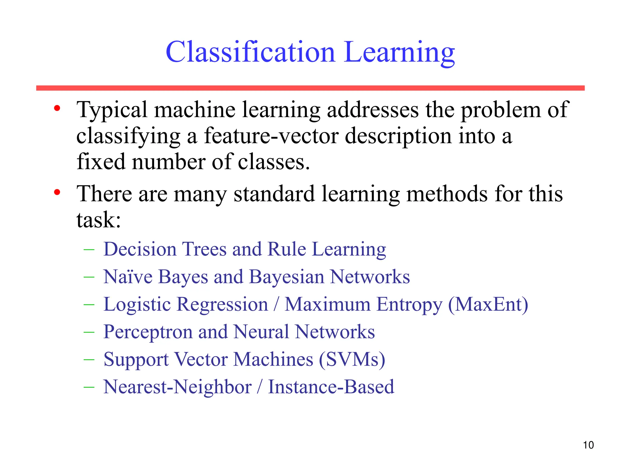10
Classification Learning
• Typical machine learning addresses the problem of
classifying a feature-vector description into a
fixed number of classes.
• There are many standard learning methods for this
task:
– Decision Trees and Rule Learning
– Naïve Bayes and Bayesian Networks
– Logistic Regression / Maximum Entropy (MaxEnt)
– Perceptron and Neural Networks
– Support Vector Machines (SVMs)
– Nearest-Neighbor / Instance-Based
 