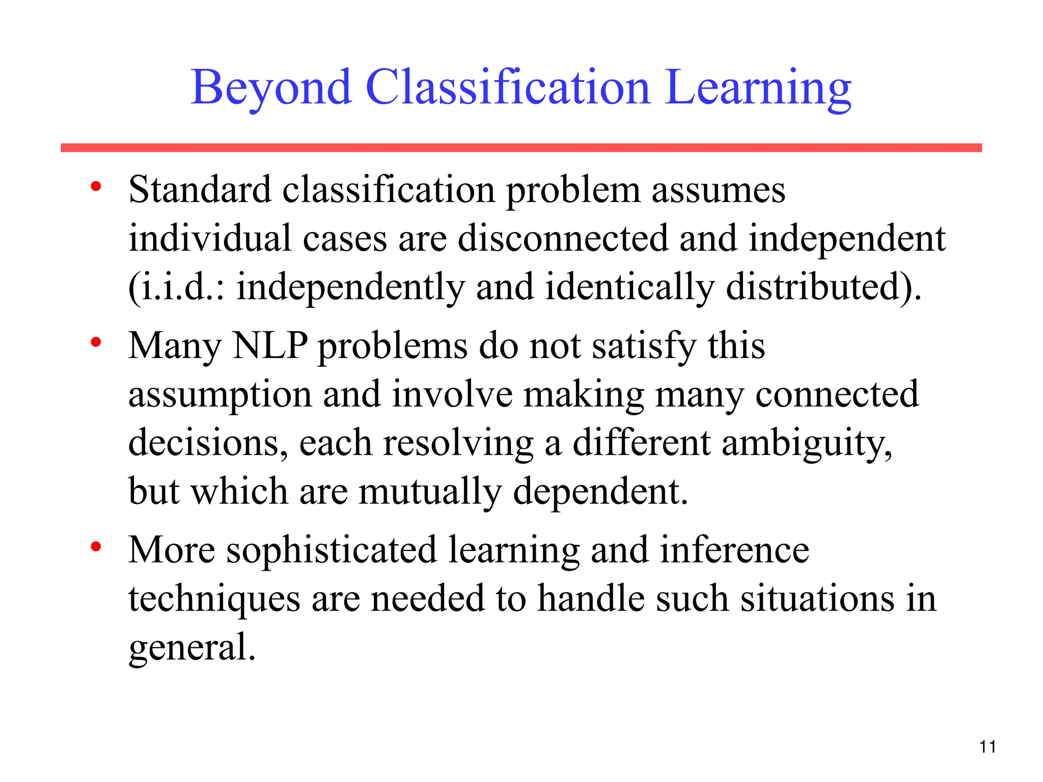 11
Beyond Classification Learning
• Standard classification problem assumes
individual cases are disconnected and independent
(i.i.d.: independently and identically distributed).
• Many NLP problems do not satisfy this
assumption and involve making many connected
decisions, each resolving a different ambiguity,
but which are mutually dependent.
• More sophisticated learning and inference
techniques are needed to handle such situations in
general.
 