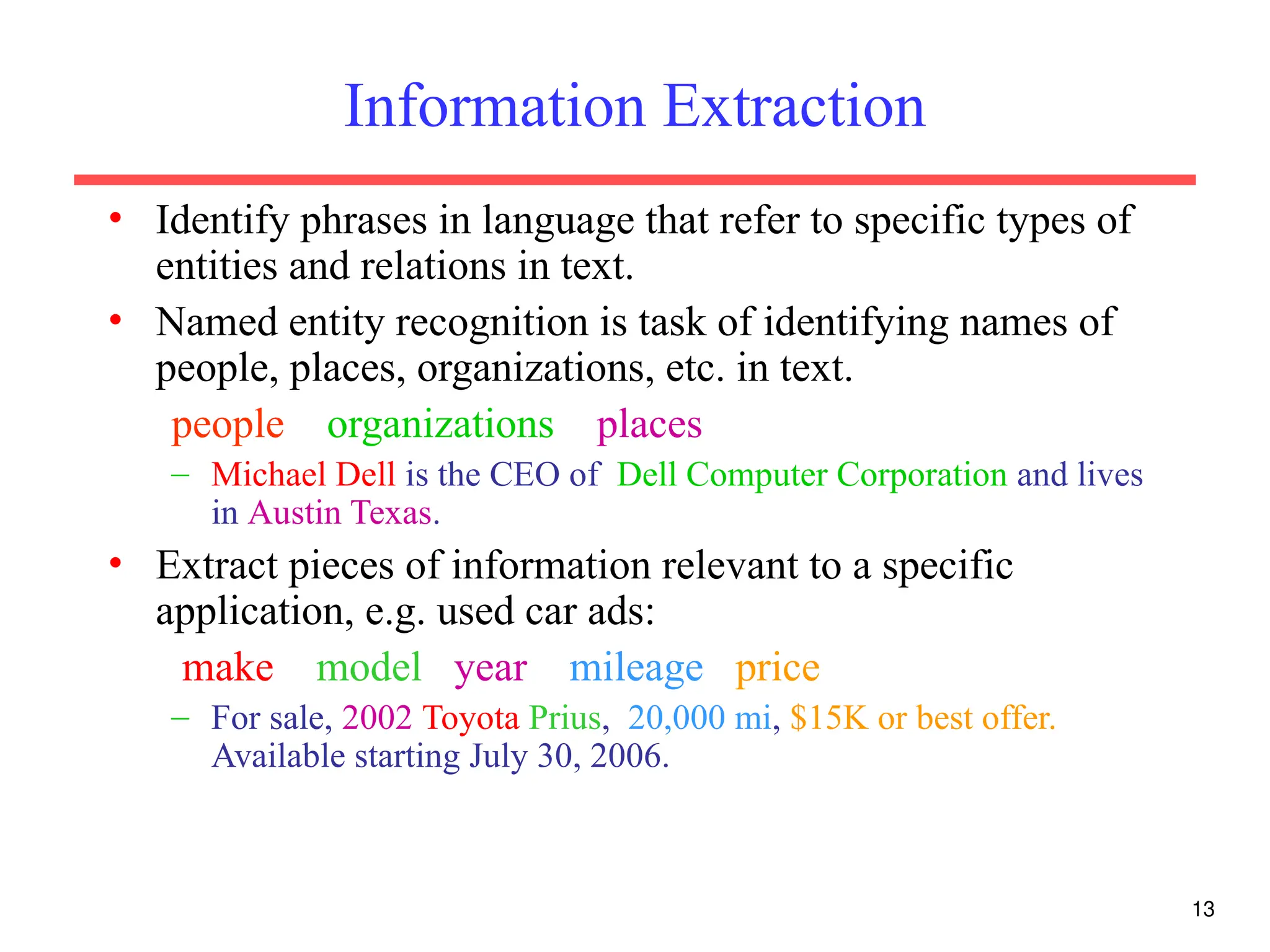 13
Information Extraction
• Identify phrases in language that refer to specific types of
entities and relations in text.
• Named entity recognition is task of identifying names of
people, places, organizations, etc. in text.
people organizations places
– Michael Dell is the CEO of Dell Computer Corporation and lives
in Austin Texas.
• Extract pieces of information relevant to a specific
application, e.g. used car ads:
make model year mileage price
– For sale, 2002 Toyota Prius, 20,000 mi, $15K or best offer.
Available starting July 30, 2006.
 
