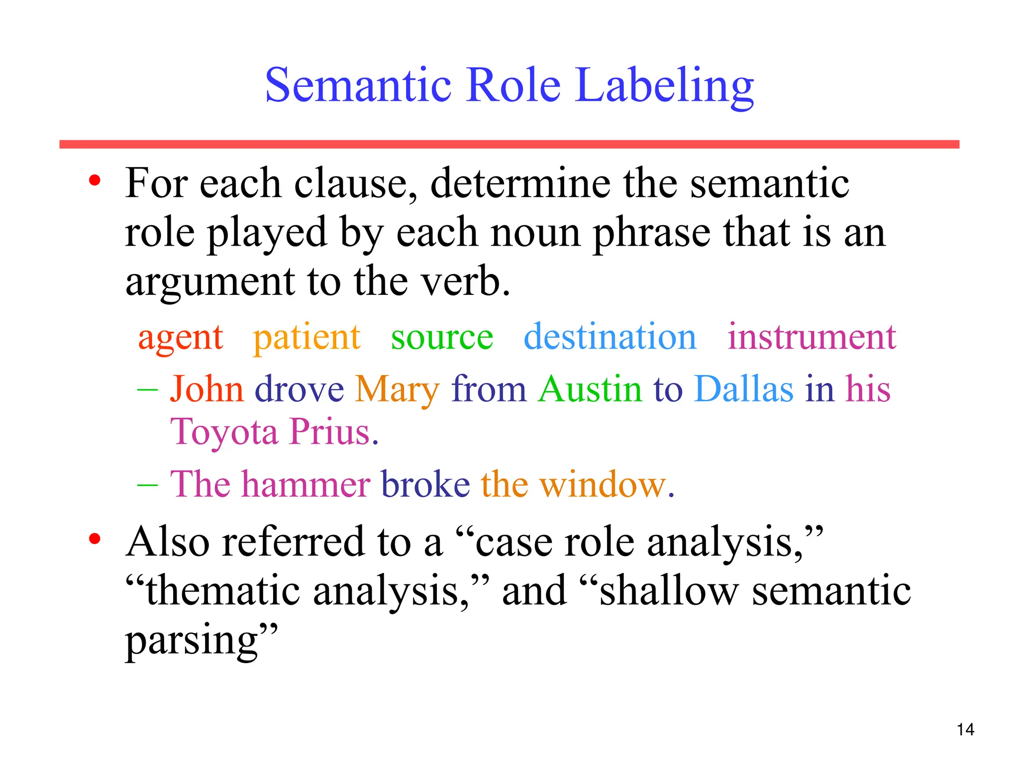 14
Semantic Role Labeling
• For each clause, determine the semantic
role played by each noun phrase that is an
argument to the verb.
agent patient source destination instrument
– John drove Mary from Austin to Dallas in his
Toyota Prius.
– The hammer broke the window.
• Also referred to a “case role analysis,”
“thematic analysis,” and “shallow semantic
parsing”
 