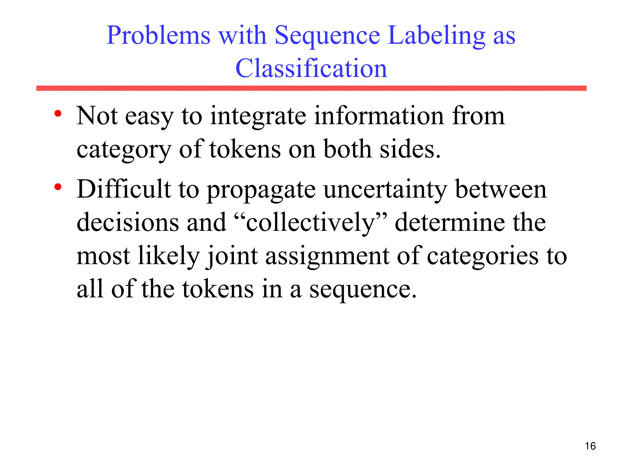 16
Problems with Sequence Labeling as
Classification
• Not easy to integrate information from
category of tokens on both sides.
• Difficult to propagate uncertainty between
decisions and “collectively” determine the
most likely joint assignment of categories to
all of the tokens in a sequence.
 