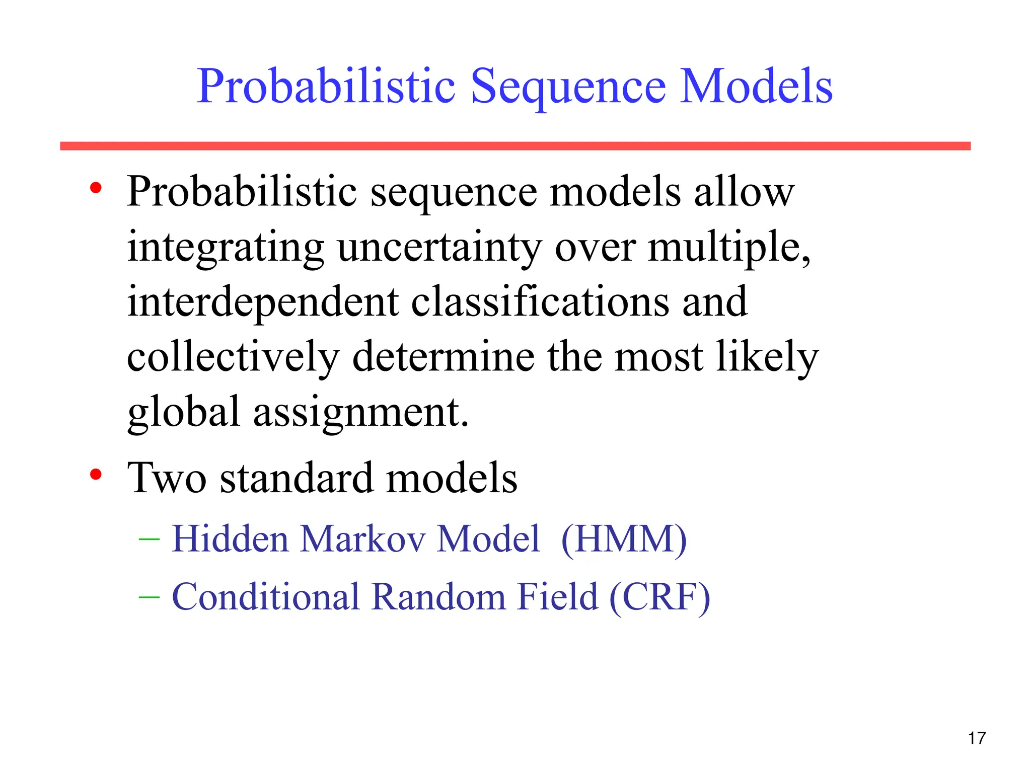 17
Probabilistic Sequence Models
• Probabilistic sequence models allow
integrating uncertainty over multiple,
interdependent classifications and
collectively determine the most likely
global assignment.
• Two standard models
– Hidden Markov Model (HMM)
– Conditional Random Field (CRF)
 