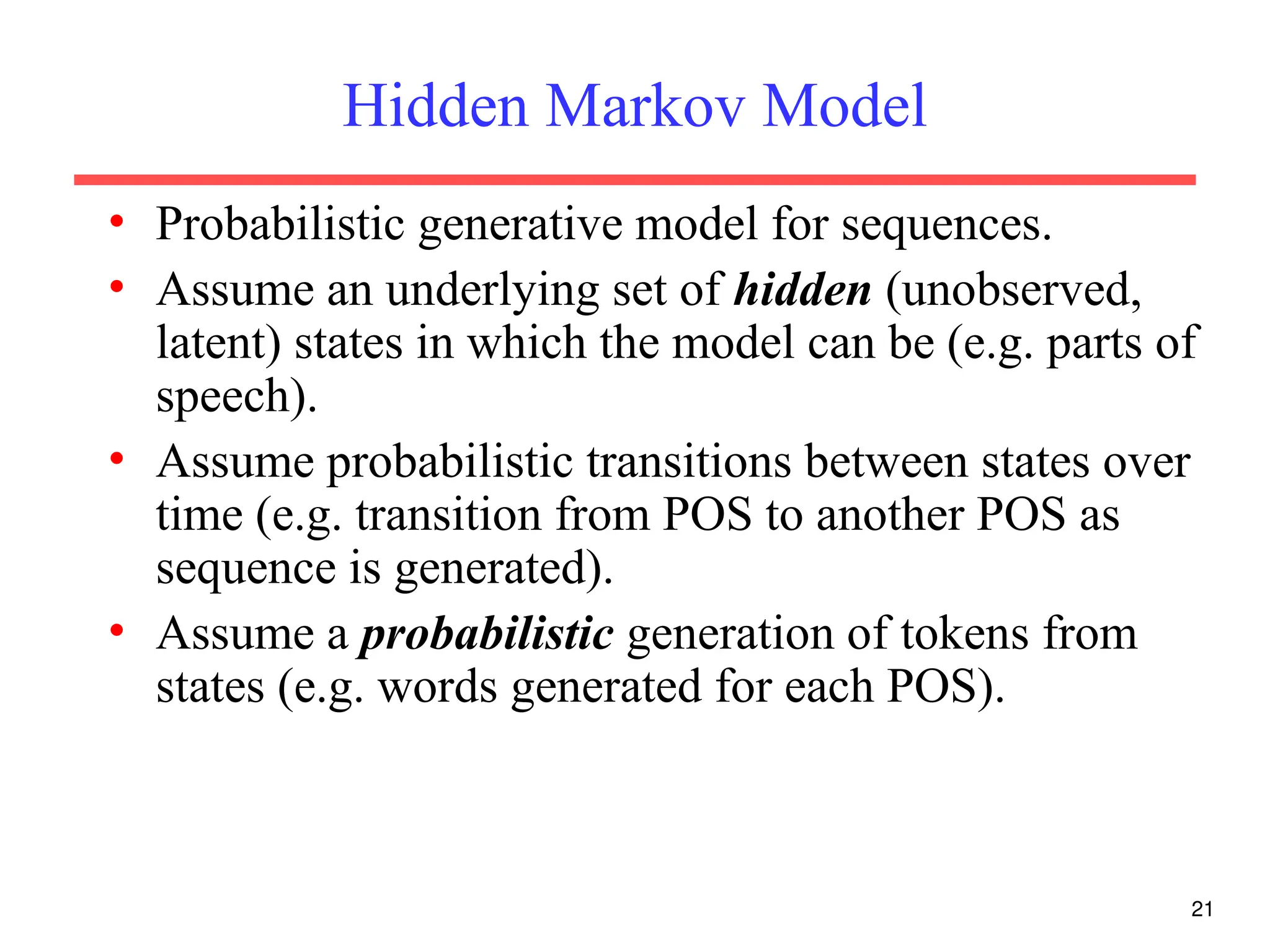 21
Hidden Markov Model
• Probabilistic generative model for sequences.
• Assume an underlying set of hidden (unobserved,
latent) states in which the model can be (e.g. parts of
speech).
• Assume probabilistic transitions between states over
time (e.g. transition from POS to another POS as
sequence is generated).
• Assume a probabilistic generation of tokens from
states (e.g. words generated for each POS).
 