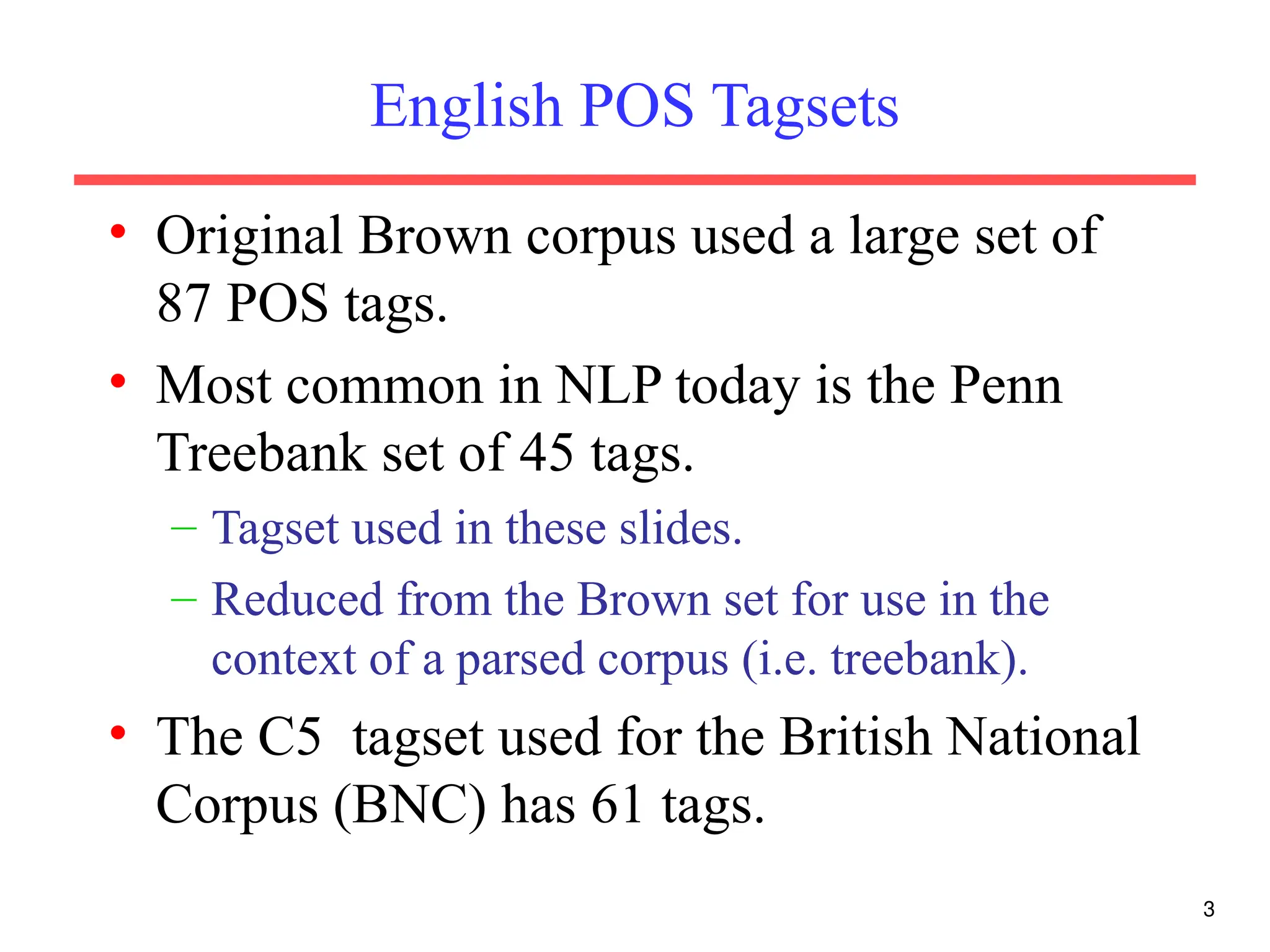 3
English POS Tagsets
• Original Brown corpus used a large set of
87 POS tags.
• Most common in NLP today is the Penn
Treebank set of 45 tags.
– Tagset used in these slides.
– Reduced from the Brown set for use in the
context of a parsed corpus (i.e. treebank).
• The C5 tagset used for the British National
Corpus (BNC) has 61 tags.
 