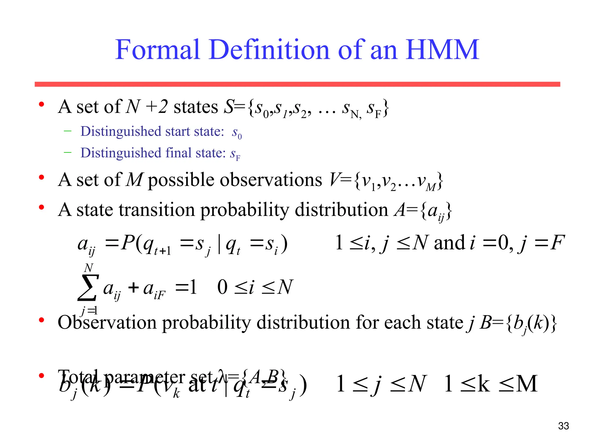 33
Formal Definition of an HMM
• A set of N +2 states S={s0,s1,s2, … sN, sF}
– Distinguished start state: s0
– Distinguished final state: sF
• A set of M possible observations V={v1,v2…vM}
• A state transition probability distribution A={aij}
• Observation probability distribution for each state j B={bj(k)}
• Total parameter set λ={A,B}
F
j
i
N
j
i
s
q
s
q
P
a i
t
j
t
ij 





  ,
0
and
,
1
)
|
( 1
M
k
1
1
)
|
at
(
)
( 




 N
j
s
q
t
v
P
k
b j
t
k
j
N
i
a
a iF
N
j
ij 





0
1
1
 