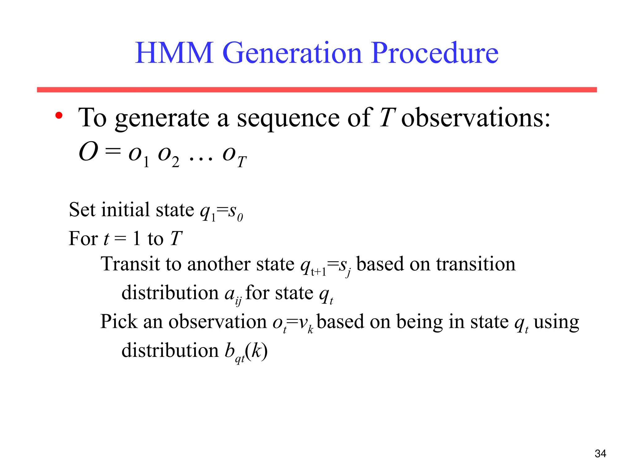 34
HMM Generation Procedure
• To generate a sequence of T observations:
O = o1 o2 … oT
Set initial state q1=s0
For t = 1 to T
Transit to another state qt+1=sj based on transition
distribution aij for state qt
Pick an observation ot=vk based on being in state qt using
distribution bqt(k)
 