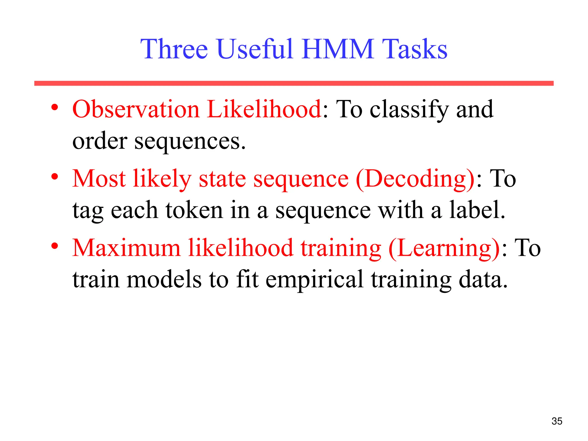 35
Three Useful HMM Tasks
• Observation Likelihood: To classify and
order sequences.
• Most likely state sequence (Decoding): To
tag each token in a sequence with a label.
• Maximum likelihood training (Learning): To
train models to fit empirical training data.
 