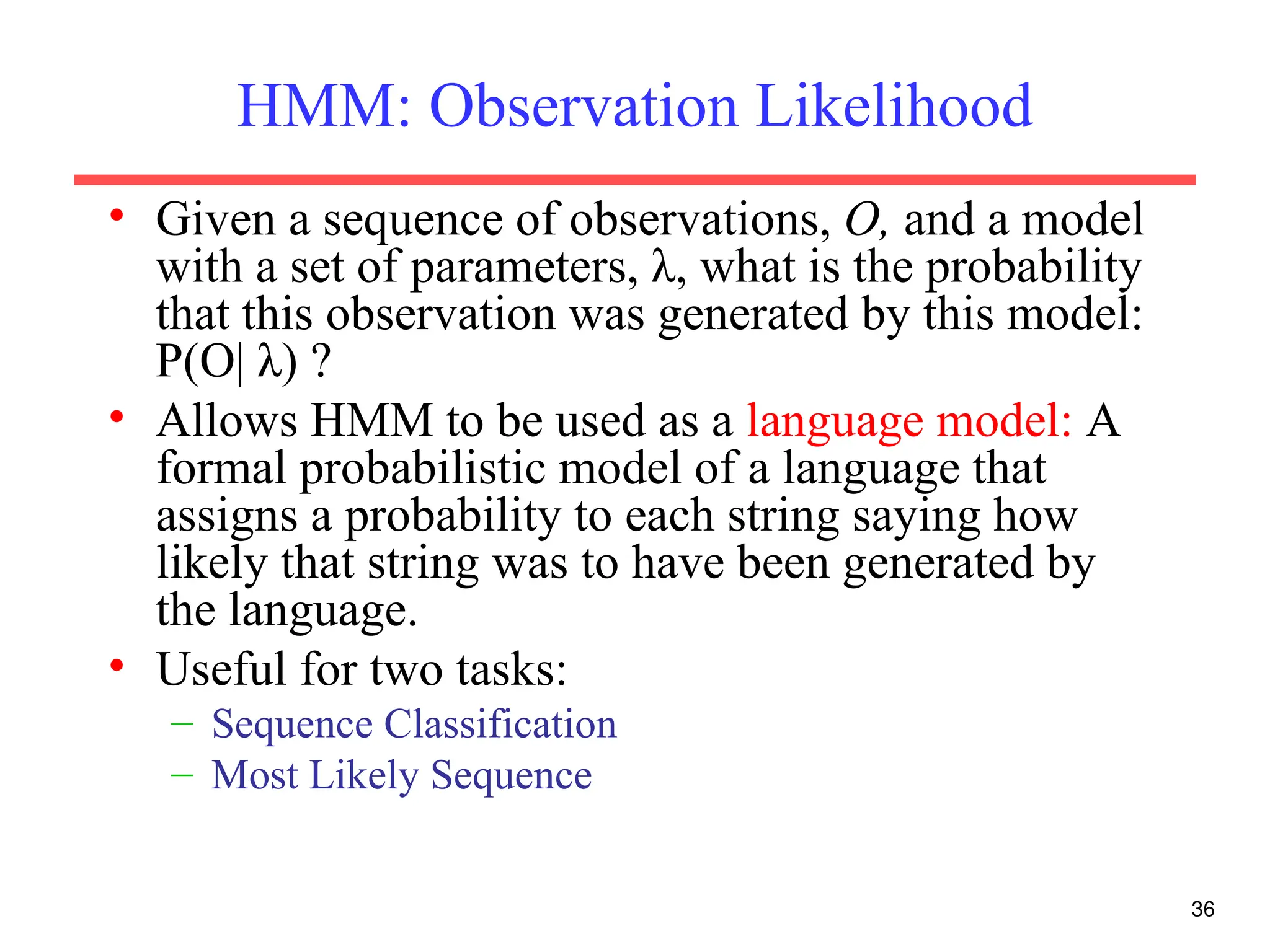 36
HMM: Observation Likelihood
• Given a sequence of observations, O, and a model
with a set of parameters, λ, what is the probability
that this observation was generated by this model:
P(O| λ) ?
• Allows HMM to be used as a language model: A
formal probabilistic model of a language that
assigns a probability to each string saying how
likely that string was to have been generated by
the language.
• Useful for two tasks:
– Sequence Classification
– Most Likely Sequence
 