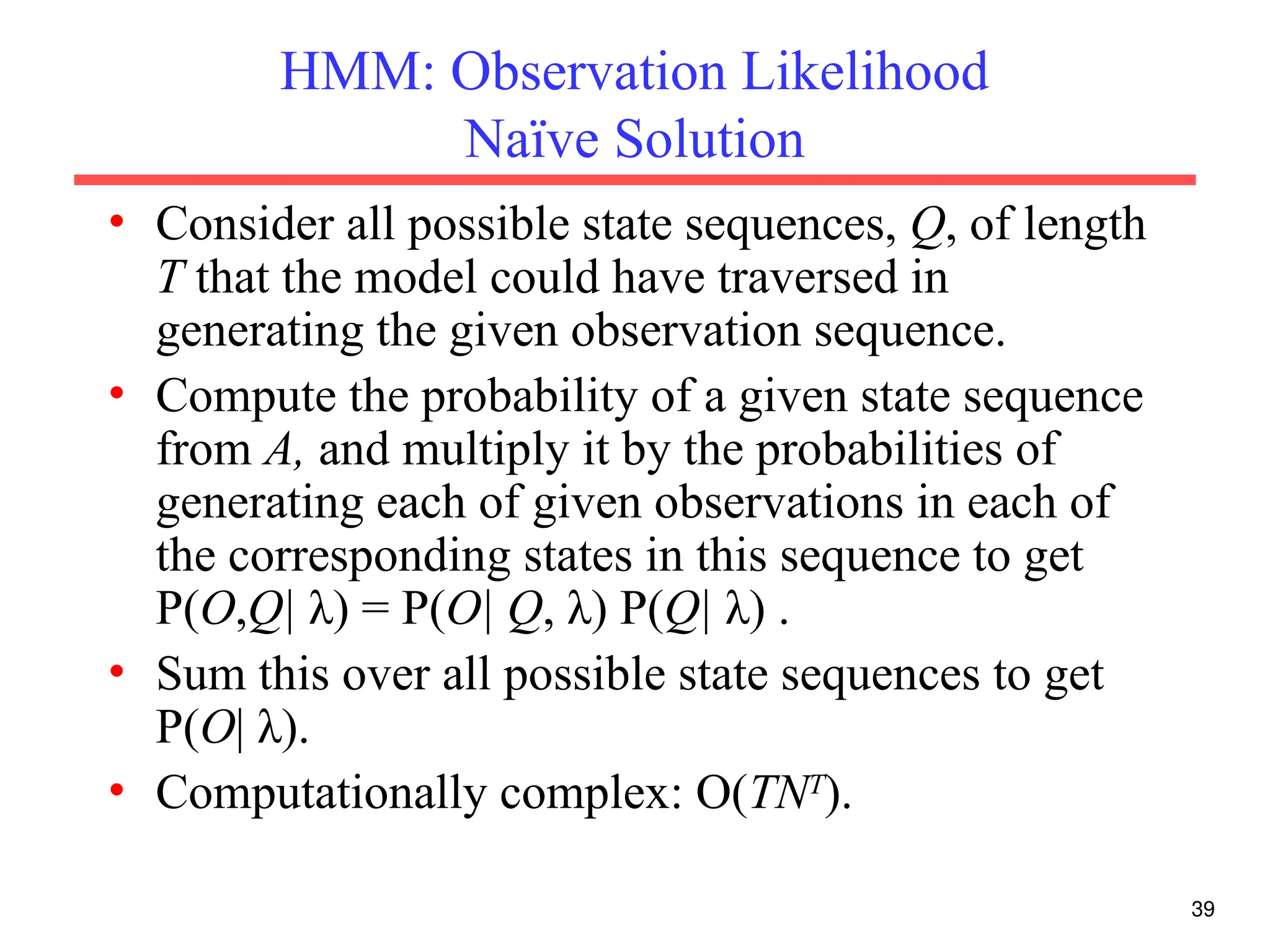 39
HMM: Observation Likelihood
Naïve Solution
• Consider all possible state sequences, Q, of length
T that the model could have traversed in
generating the given observation sequence.
• Compute the probability of a given state sequence
from A, and multiply it by the probabilities of
generating each of given observations in each of
the corresponding states in this sequence to get
P(O,Q| λ) = P(O| Q, λ) P(Q| λ) .
• Sum this over all possible state sequences to get
P(O| λ).
• Computationally complex: O(TNT
).
 