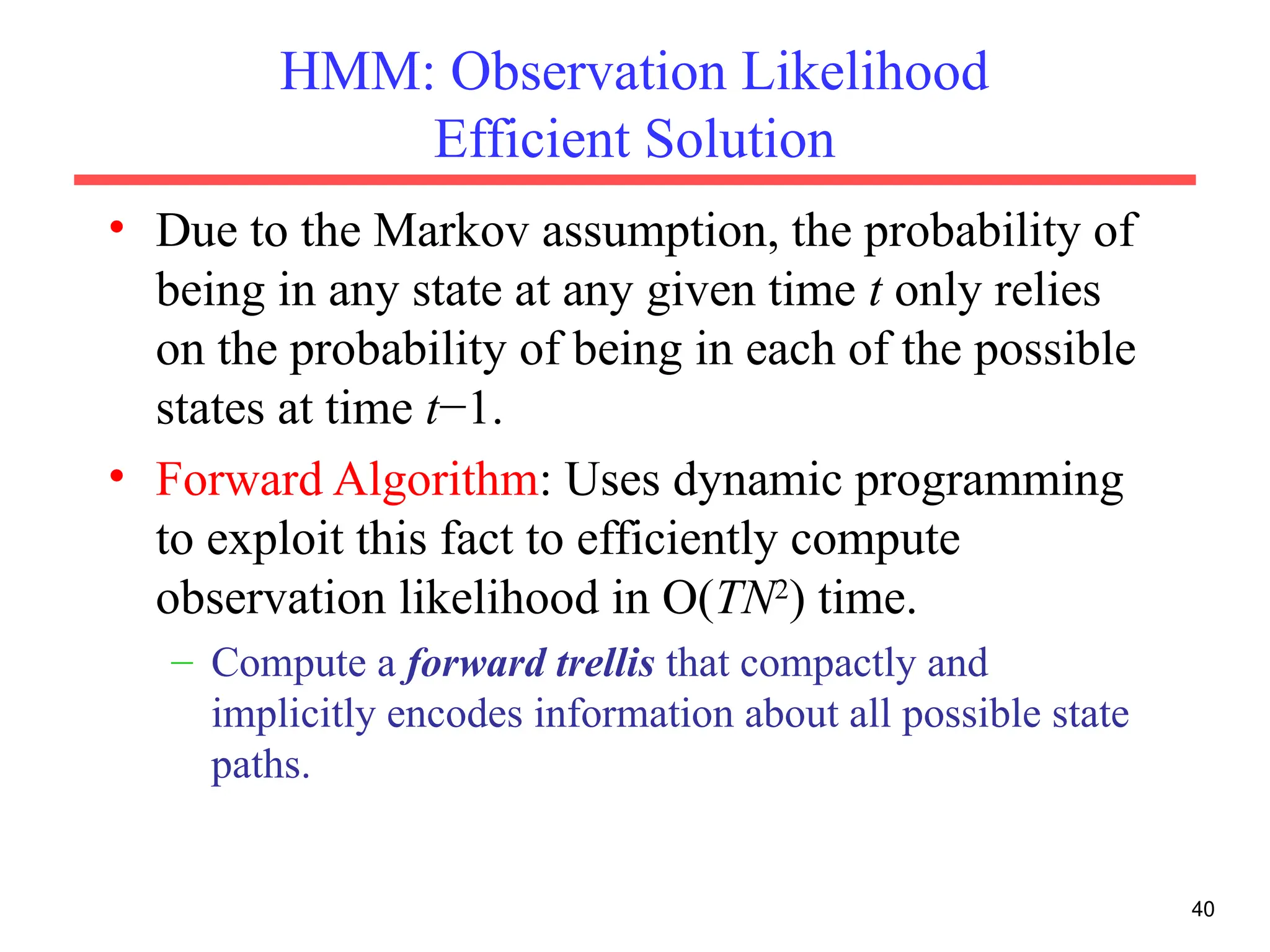 40
HMM: Observation Likelihood
Efficient Solution
• Due to the Markov assumption, the probability of
being in any state at any given time t only relies
on the probability of being in each of the possible
states at time t−1.
• Forward Algorithm: Uses dynamic programming
to exploit this fact to efficiently compute
observation likelihood in O(TN2
) time.
– Compute a forward trellis that compactly and
implicitly encodes information about all possible state
paths.
 