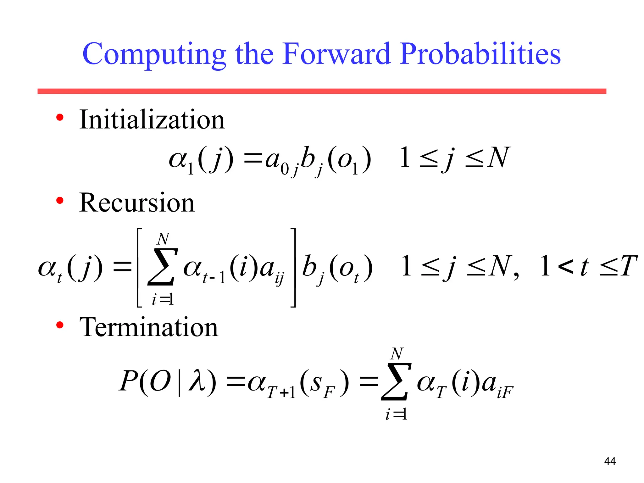Computing the Forward Probabilities
• Initialization
• Recursion
• Termination
44
N
j
o
b
a
j j
j 

 1
)
(
)
( 1
0
1

T
t
N
j
o
b
a
i
j t
j
N
i
ij
t
t 









 

 1
,
1
)
(
)
(
)
(
1
1




 

N
i
iF
T
F
T a
i
s
O
P
1
1 )
(
)
(
)
|
( 


 