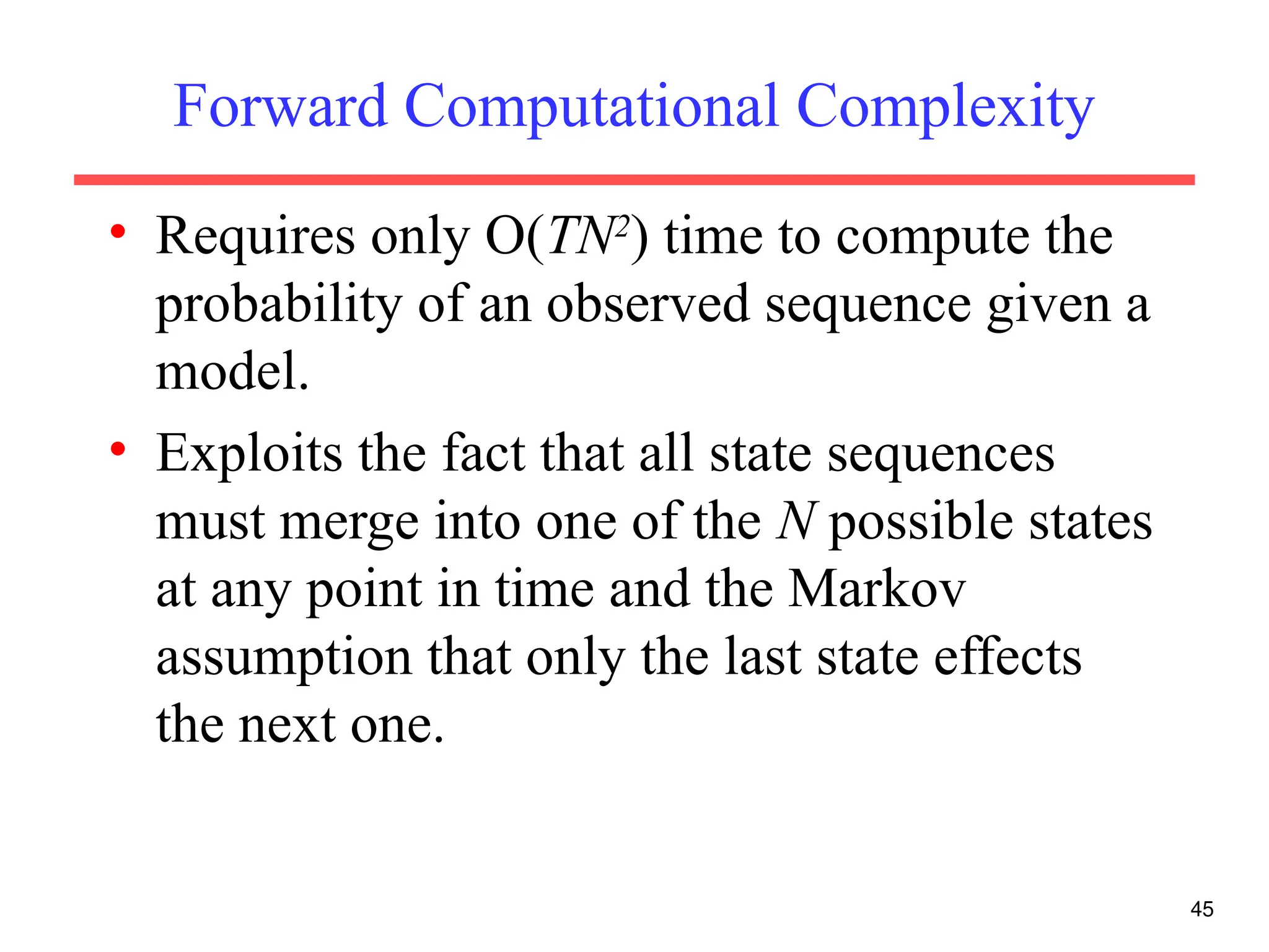 Forward Computational Complexity
• Requires only O(TN2
) time to compute the
probability of an observed sequence given a
model.
• Exploits the fact that all state sequences
must merge into one of the N possible states
at any point in time and the Markov
assumption that only the last state effects
the next one.
45
 