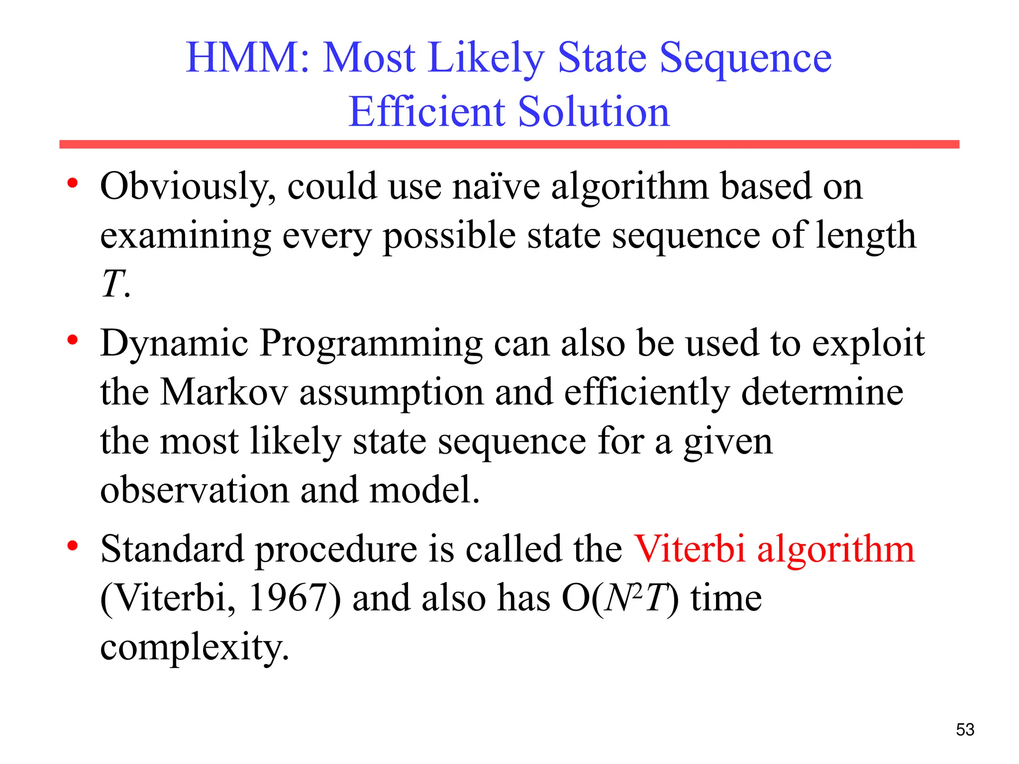 53
HMM: Most Likely State Sequence
Efficient Solution
• Obviously, could use naïve algorithm based on
examining every possible state sequence of length
T.
• Dynamic Programming can also be used to exploit
the Markov assumption and efficiently determine
the most likely state sequence for a given
observation and model.
• Standard procedure is called the Viterbi algorithm
(Viterbi, 1967) and also has O(N2
T) time
complexity.
 