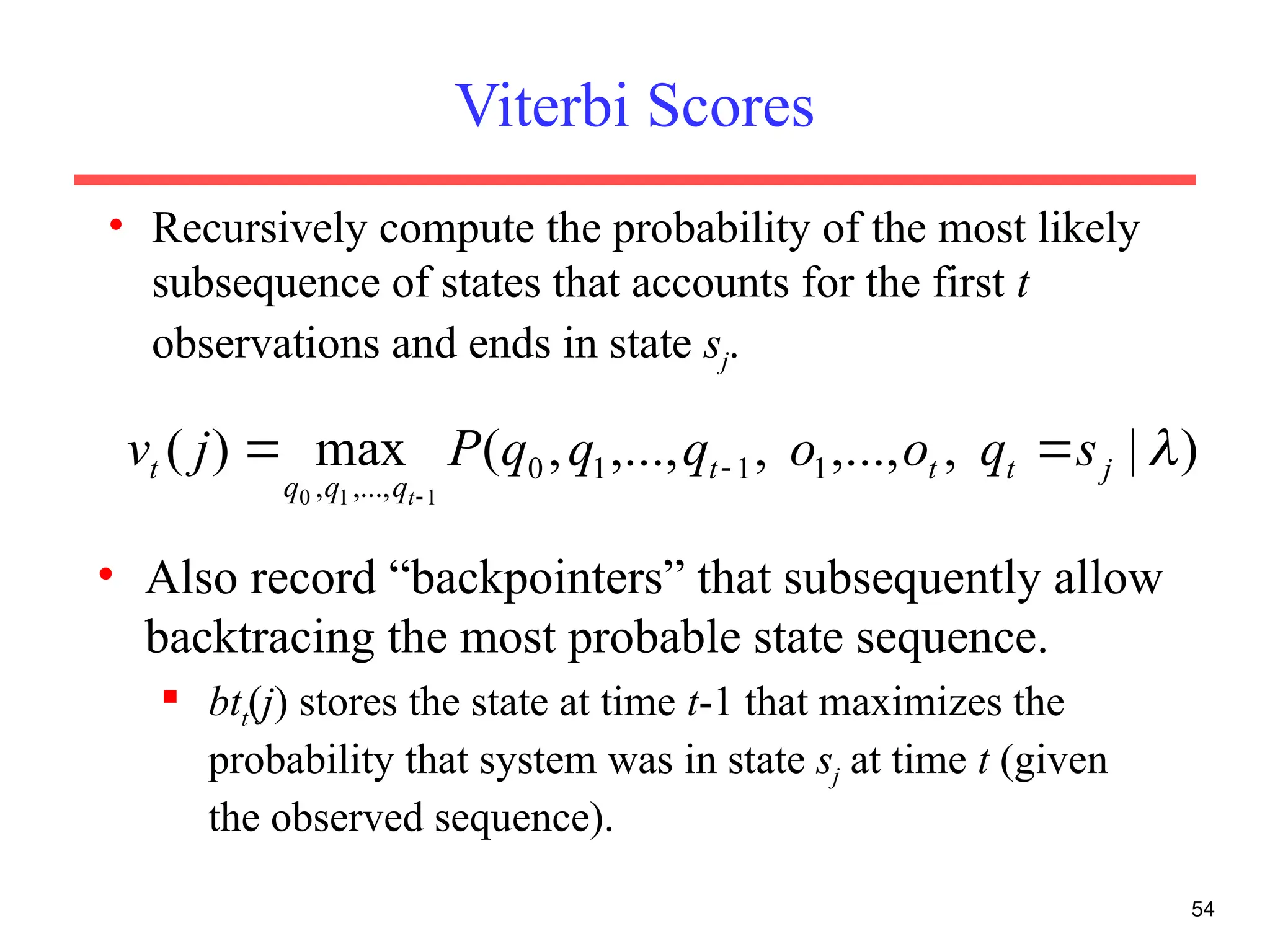 Viterbi Scores
• Recursively compute the probability of the most likely
subsequence of states that accounts for the first t
observations and ends in state sj.
54
)
|
,
,...,
,
,...,
,
(
max
)
( 1
1
1
0
,...,
, 1
1
0

j
t
t
t
q
q
q
t s
q
o
o
q
q
q
P
j
v
t

 

• Also record “backpointers” that subsequently allow
backtracing the most probable state sequence.
 btt(j) stores the state at time t-1 that maximizes the
probability that system was in state sj at time t (given
the observed sequence).
 