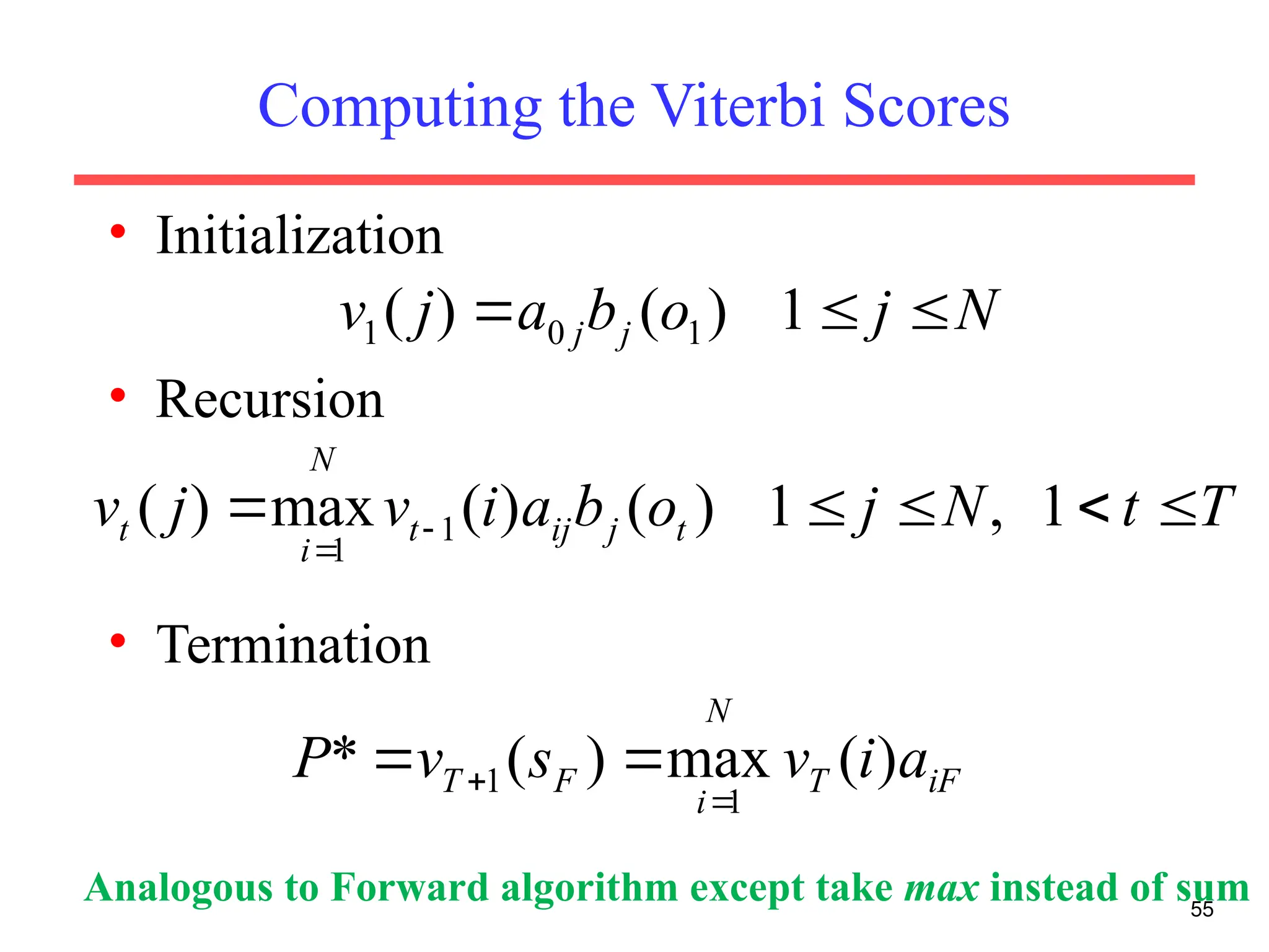 Computing the Viterbi Scores
• Initialization
• Recursion
• Termination
55
N
j
o
b
a
j
v j
j 

 1
)
(
)
( 1
0
1
T
t
N
j
o
b
a
i
v
j
v t
j
ij
t
N
i
t 



 

1
,
1
)
(
)
(
max
)
( 1
1
iF
T
N
i
F
T a
i
v
s
v
P )
(
max
)
(
*
1
1

 

Analogous to Forward algorithm except take max instead of sum
 
