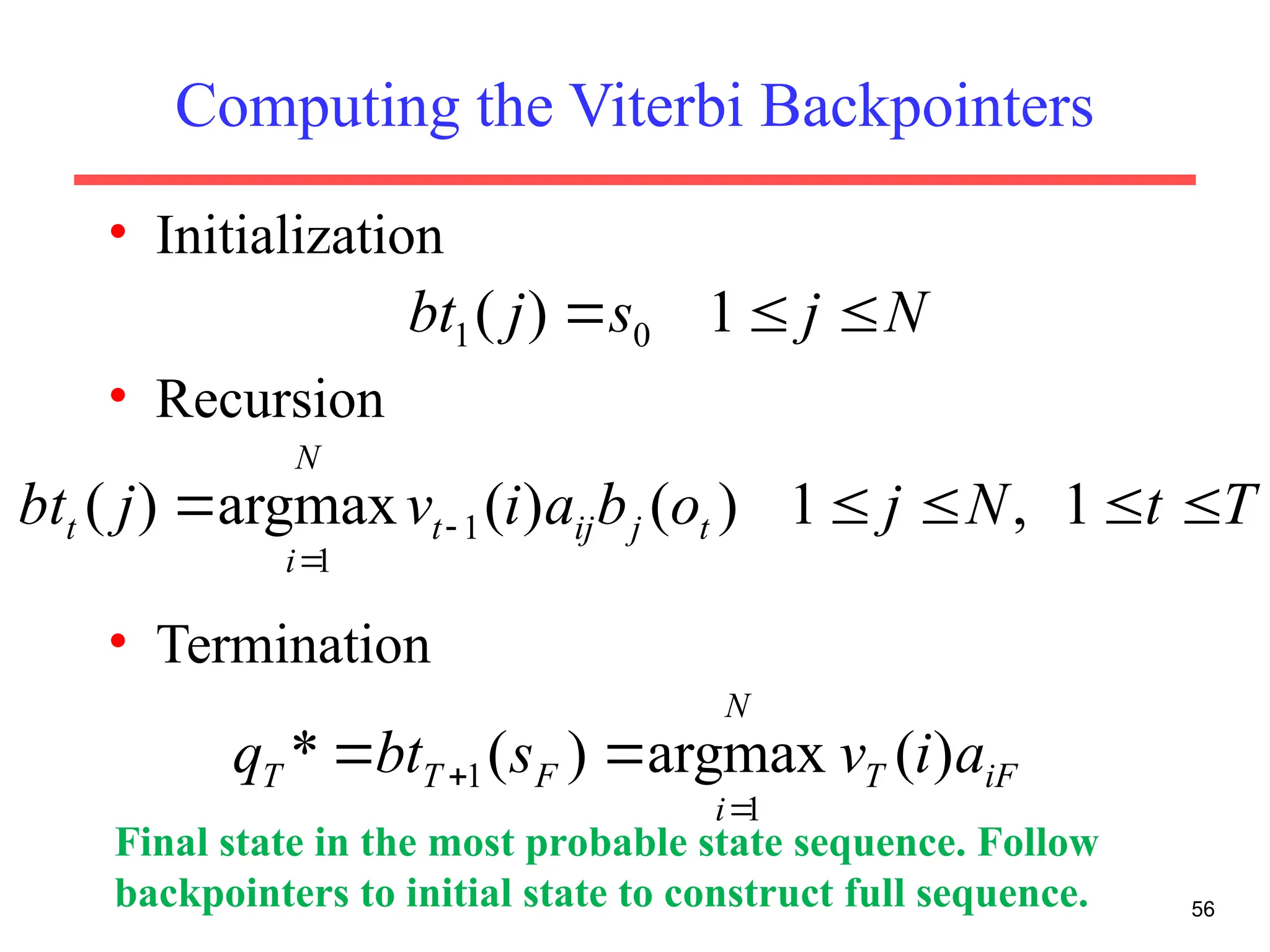 Computing the Viterbi Backpointers
• Initialization
• Recursion
• Termination
56
N
j
s
j
bt 

 1
)
( 0
1
T
t
N
j
o
b
a
i
v
j
bt t
j
ij
t
N
i
t 



 

1
,
1
)
(
)
(
argmax
)
( 1
1
iF
T
N
i
F
T
T a
i
v
s
bt
q )
(
argmax
)
(
*
1
1

 

Final state in the most probable state sequence. Follow
backpointers to initial state to construct full sequence.
 