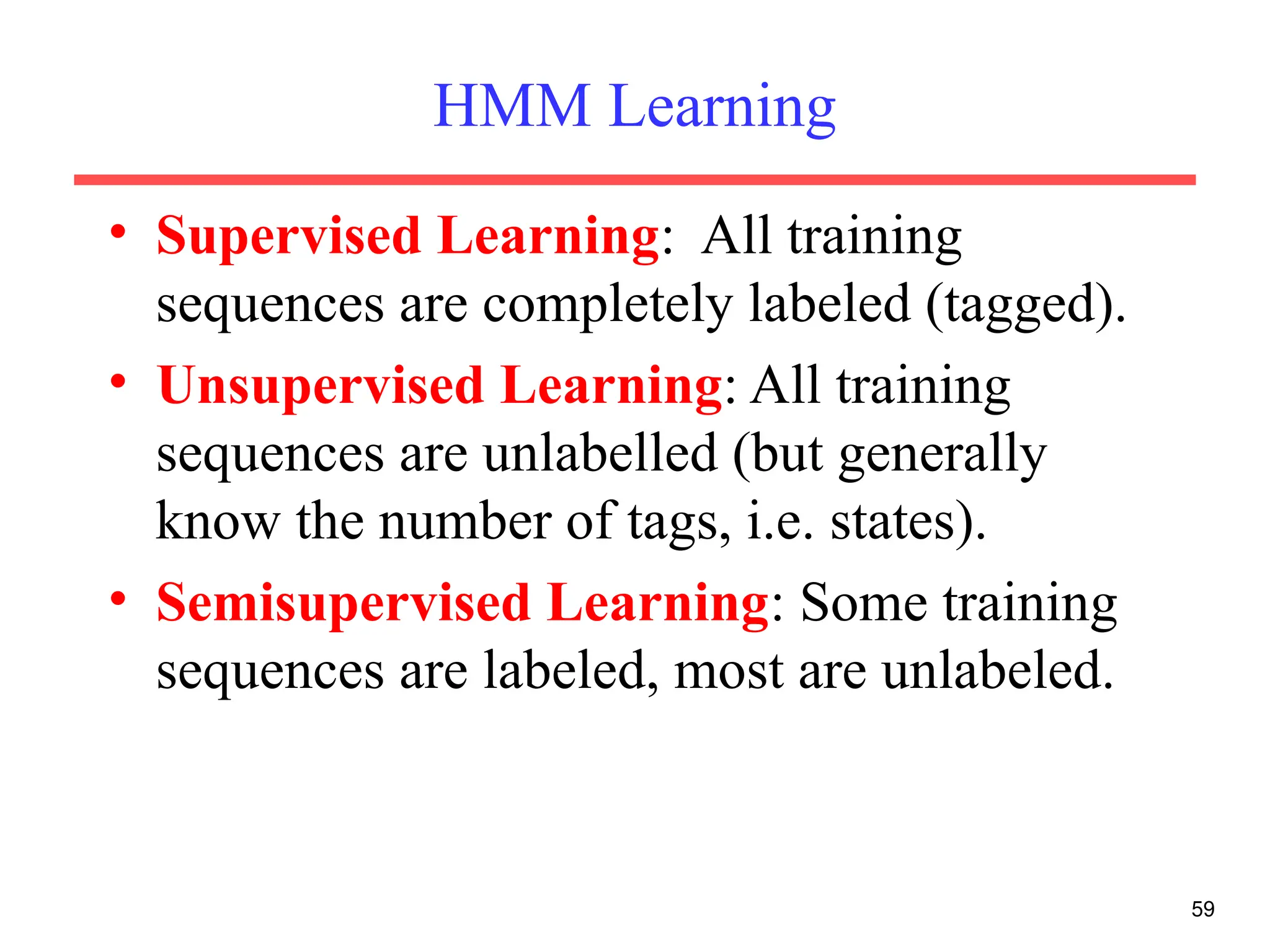 HMM Learning
• Supervised Learning: All training
sequences are completely labeled (tagged).
• Unsupervised Learning: All training
sequences are unlabelled (but generally
know the number of tags, i.e. states).
• Semisupervised Learning: Some training
sequences are labeled, most are unlabeled.
59
 