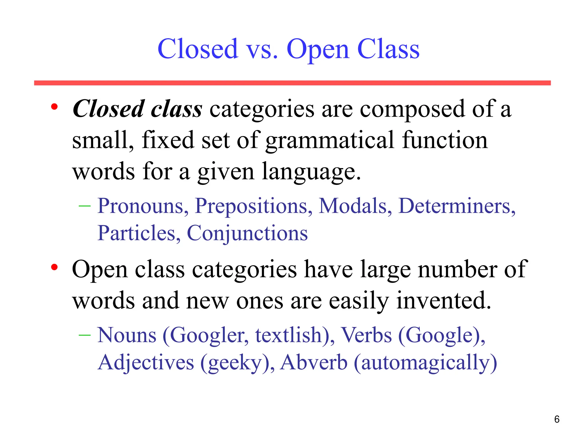 Closed vs. Open Class
• Closed class categories are composed of a
small, fixed set of grammatical function
words for a given language.
– Pronouns, Prepositions, Modals, Determiners,
Particles, Conjunctions
• Open class categories have large number of
words and new ones are easily invented.
– Nouns (Googler, textlish), Verbs (Google),
Adjectives (geeky), Abverb (automagically)
6
 