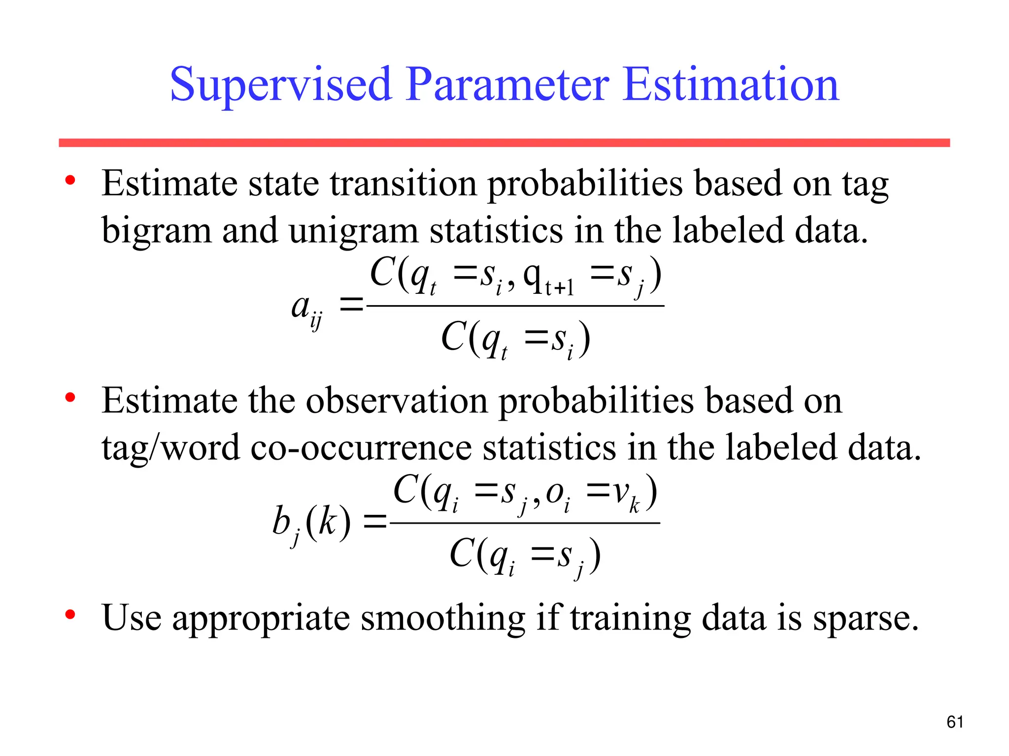 Supervised Parameter Estimation
• Estimate state transition probabilities based on tag
bigram and unigram statistics in the labeled data.
• Estimate the observation probabilities based on
tag/word co-occurrence statistics in the labeled data.
• Use appropriate smoothing if training data is sparse.
61
)
(
)
q
,
( 1
t
i
t
j
i
t
ij
s
q
C
s
s
q
C
a





)
(
)
,
(
)
(
j
i
k
i
j
i
j
s
q
C
v
o
s
q
C
k
b




 