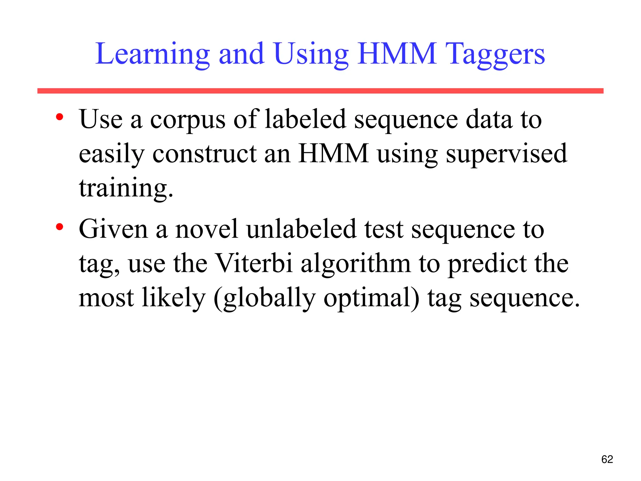 Learning and Using HMM Taggers
• Use a corpus of labeled sequence data to
easily construct an HMM using supervised
training.
• Given a novel unlabeled test sequence to
tag, use the Viterbi algorithm to predict the
most likely (globally optimal) tag sequence.
62
 